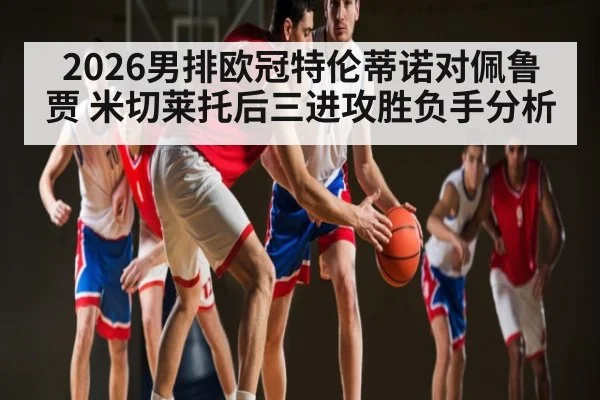 2026男排欧冠特伦蒂诺对佩鲁贾 米切莱托后三进攻胜负手分析