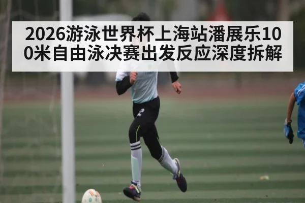 2026游泳世界杯上海站潘展乐100米自由泳决赛出发反应深度拆解