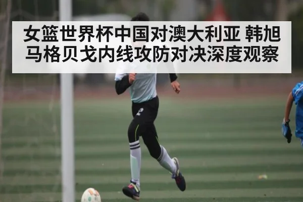 女篮世界杯中国对澳大利亚 韩旭马格贝戈内线攻防对决深度观察