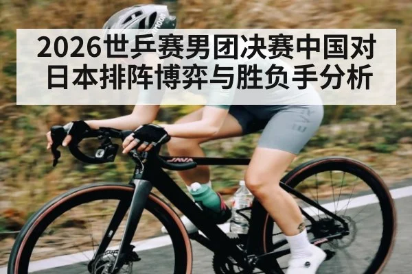 2026世乒赛男团决赛中国对日本排阵博弈与胜负手分析