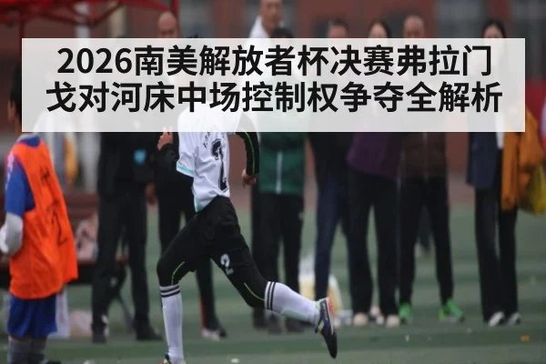 2026南美解放者杯决赛弗拉门戈对河床中场控制权争夺全解析