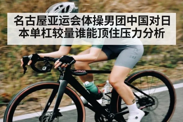 名古屋亚运会体操男团中国对日本单杠较量谁能顶住压力分析