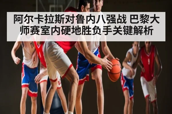 阿尔卡拉斯对鲁内八强战 巴黎大师赛室内硬地胜负手关键解析