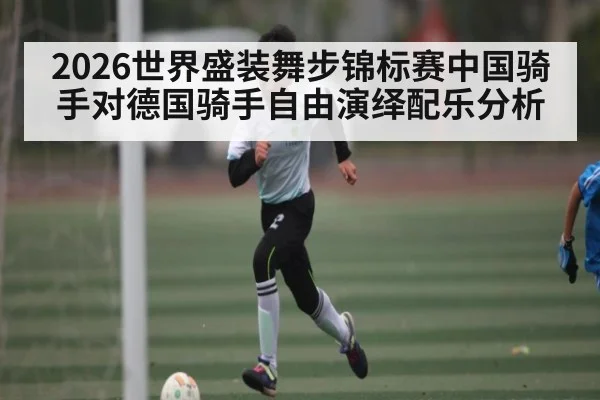2026世界盛装舞步锦标赛中国骑手对德国骑手自由演绎配乐分析